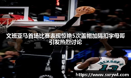 文班亚马首场比赛表现惊艳5次盖帽加隔扣字母哥引发热烈讨论